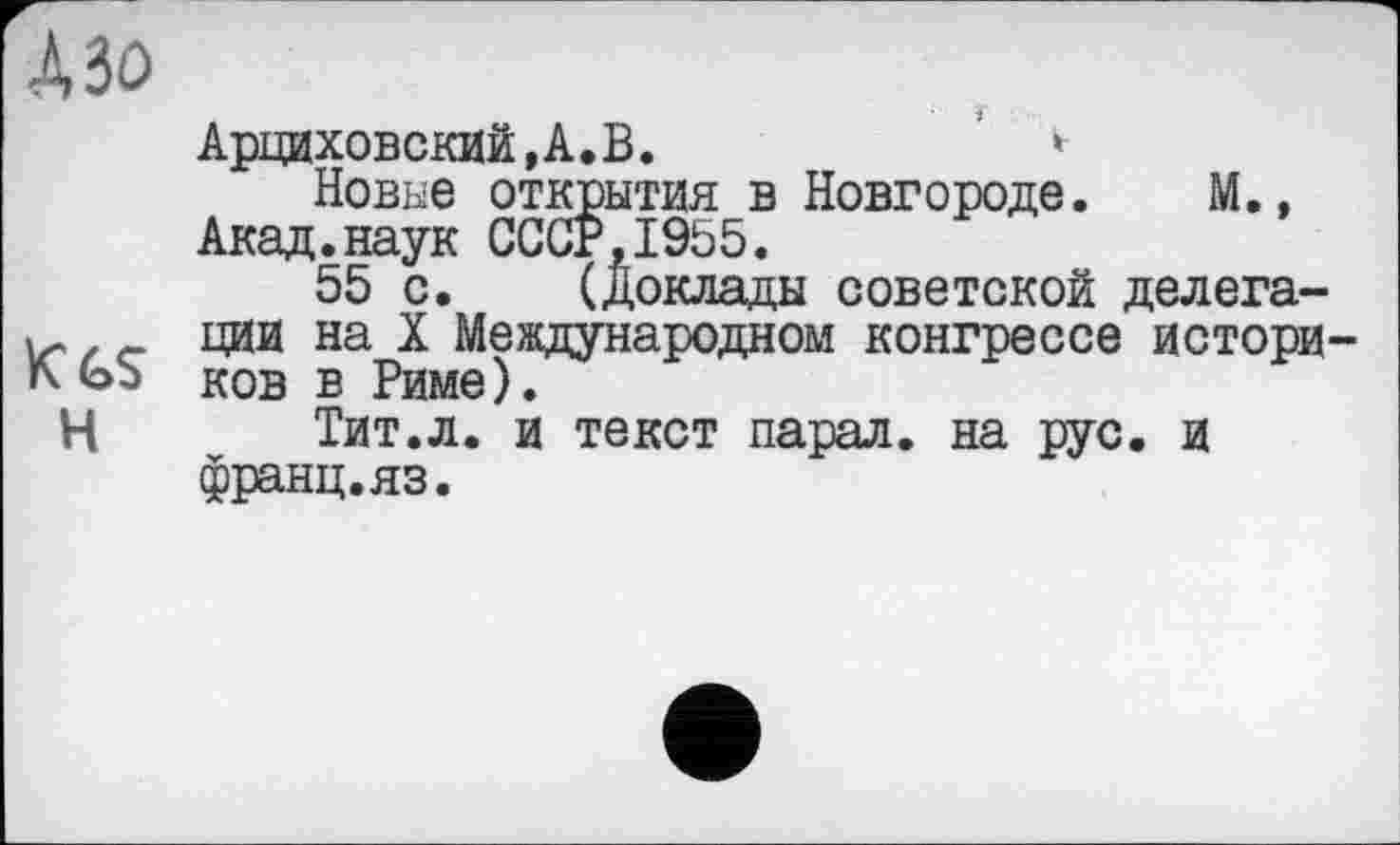 ﻿А Зо
Арциховский,А.В.	*
Новые открытия в Новгороде. М., Акад.наук СССР,1955.
55 с. (Доклады советской делега-ции на X Международном конгрессе истори-ков в Риме).
Н	Тит.л. и текст парал. на рус. и
франц.яз.